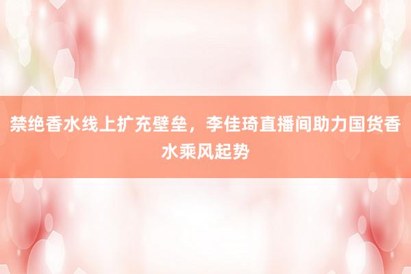 禁绝香水线上扩充壁垒,李佳琦直播间助力国货香水乘风起势